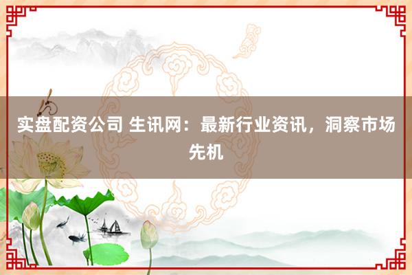 实盘配资公司 生讯网：最新行业资讯，洞察市场先机