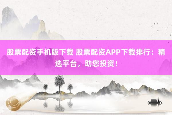股票配资手机版下载 股票配资APP下载排行：精选平台，助您投资！