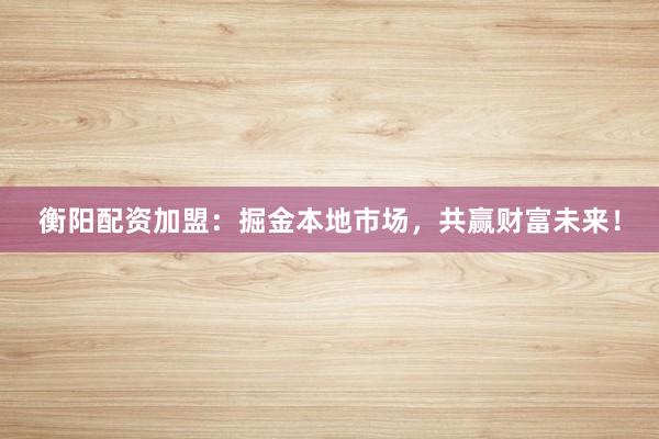衡阳配资加盟：掘金本地市场，共赢财富未来！