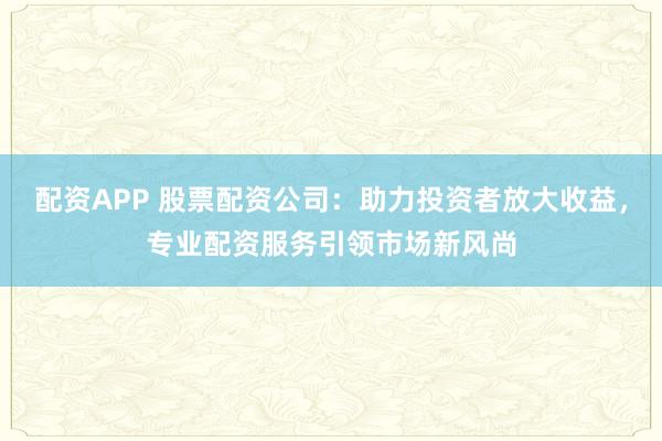配资APP 股票配资公司：助力投资者放大收益，专业配资服务引领市场新风尚