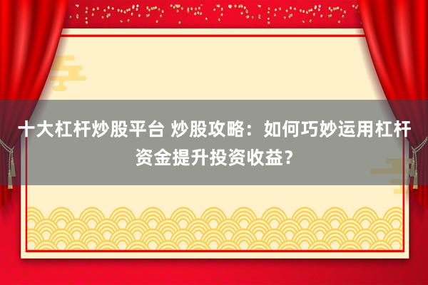 十大杠杆炒股平台 炒股攻略：如何巧妙运用杠杆资金提升投资收益？