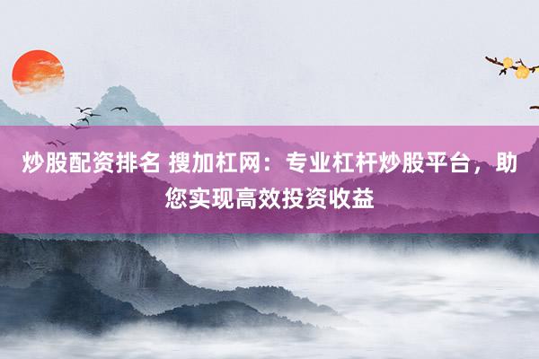 炒股配资排名 搜加杠网：专业杠杆炒股平台，助您实现高效投资收益