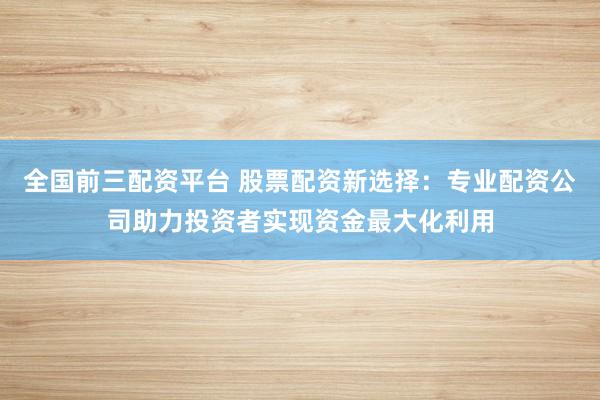 全国前三配资平台 股票配资新选择：专业配资公司助力投资者实现资金最大化利用