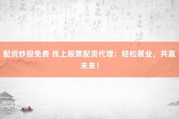 配资炒股免费 线上股票配资代理：轻松展业，共赢未来！