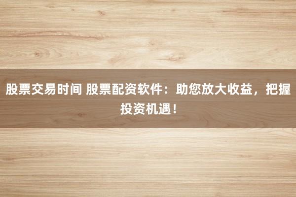股票交易时间 股票配资软件：助您放大收益，把握投资机遇！