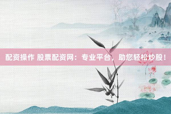 配资操作 股票配资网：专业平台，助您轻松炒股！