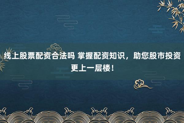 线上股票配资合法吗 掌握配资知识，助您股市投资更上一层楼！