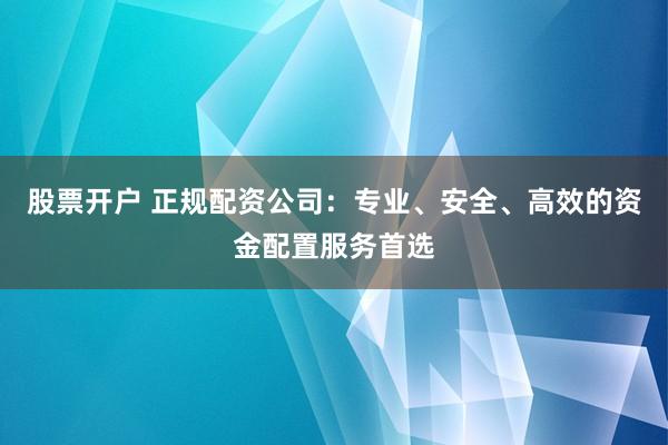 股票开户 正规配资公司：专业、安全、高效的资金配置服务首选
