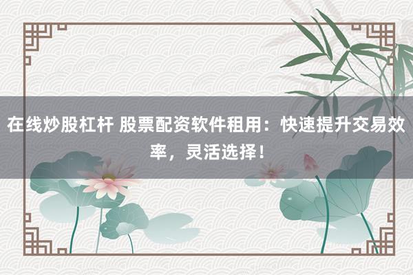 在线炒股杠杆 股票配资软件租用：快速提升交易效率，灵活选择！