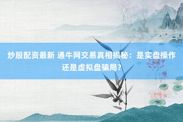 炒股配资最新 通牛网交易真相揭秘：是实盘操作还是虚拟盘骗局？