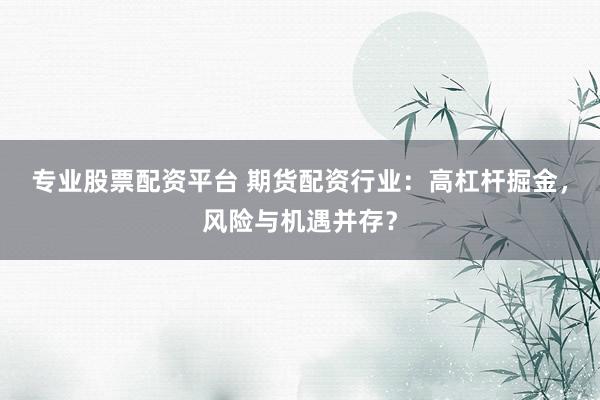 专业股票配资平台 期货配资行业：高杠杆掘金，风险与机遇并存？