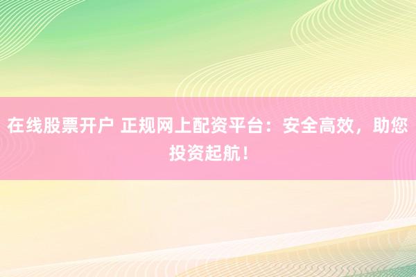 在线股票开户 正规网上配资平台：安全高效，助您投资起航！