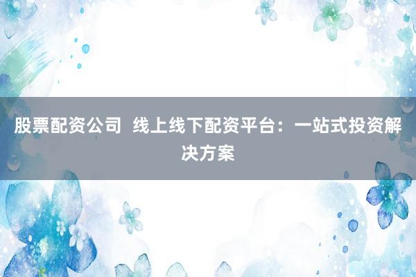 股票配资公司  线上线下配资平台：一站式投资解决方案