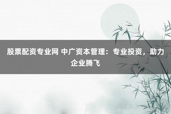 股票配资专业网 中广资本管理：专业投资，助力企业腾飞