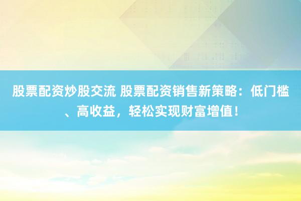股票配资炒股交流 股票配资销售新策略：低门槛、高收益，轻松实现财富增值！