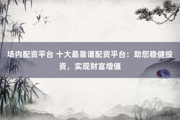 场内配资平台 十大最靠谱配资平台：助您稳健投资，实现财富增值