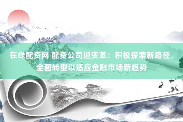在线配资网 配资公司迎变革：积极探索新路径，全面转型以适应金融市场新趋势