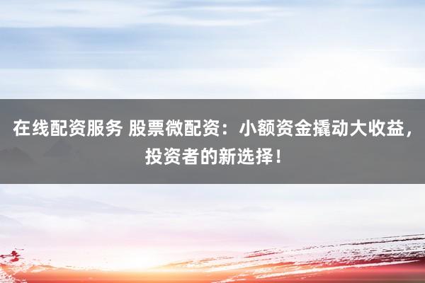 在线配资服务 股票微配资：小额资金撬动大收益，投资者的新选择！