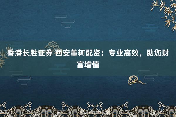 香港长胜证券 西安董轲配资：专业高效，助您财富增值