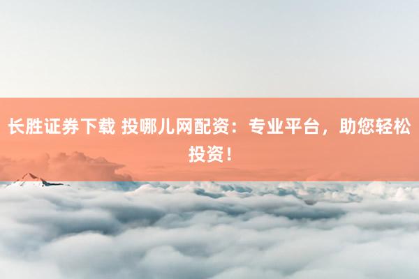 长胜证券下载 投哪儿网配资：专业平台，助您轻松投资！