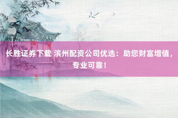 长胜证券下载 滨州配资公司优选：助您财富增值，专业可靠！