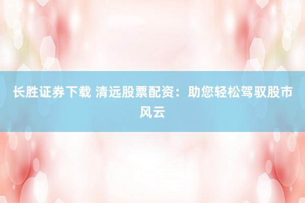 长胜证券下载 清远股票配资：助您轻松驾驭股市风云
