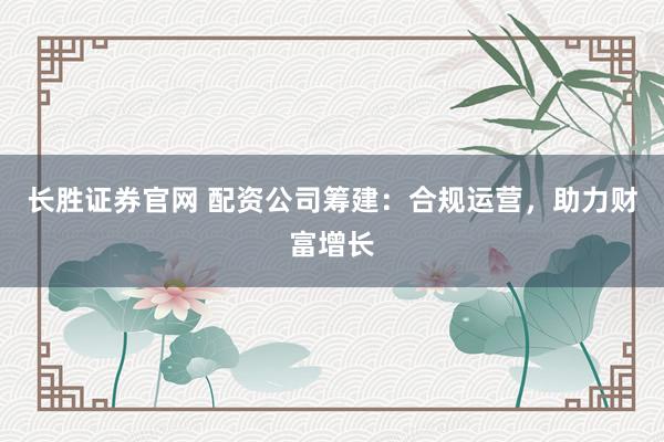 长胜证券官网 配资公司筹建：合规运营，助力财富增长