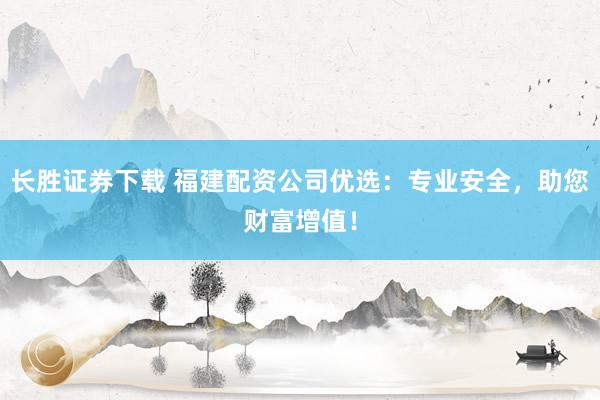 长胜证券下载 福建配资公司优选：专业安全，助您财富增值！