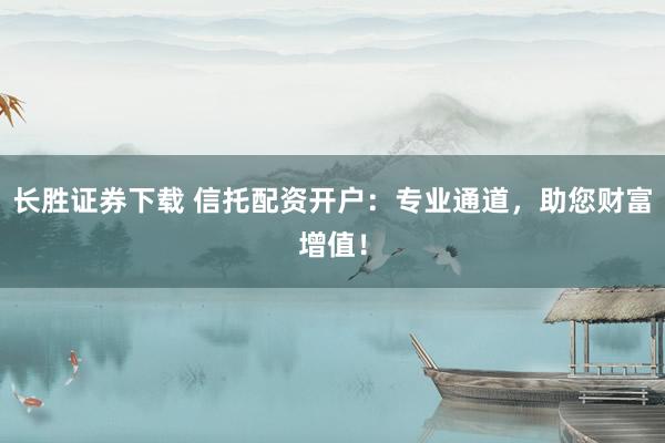 长胜证券下载 信托配资开户：专业通道，助您财富增值！
