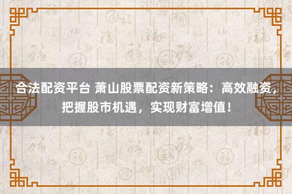 合法配资平台 萧山股票配资新策略：高效融资，把握股市机遇，实现财富增值！