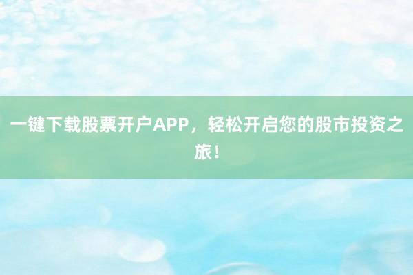 一键下载股票开户APP，轻松开启您的股市投资之旅！