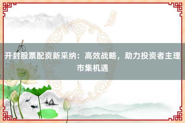 开封股票配资新采纳：高效战略，助力投资者主理市集机遇