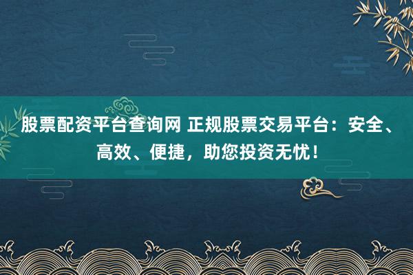 股票配资平台查询网 正规股票交易平台：安全、高效、便捷，助您投资无忧！