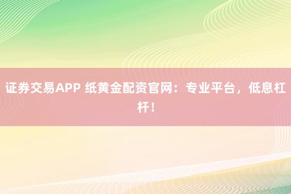 证券交易APP 纸黄金配资官网：专业平台，低息杠杆！