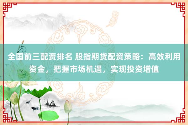 全国前三配资排名 股指期货配资策略：高效利用资金，把握市场机遇，实现投资增值