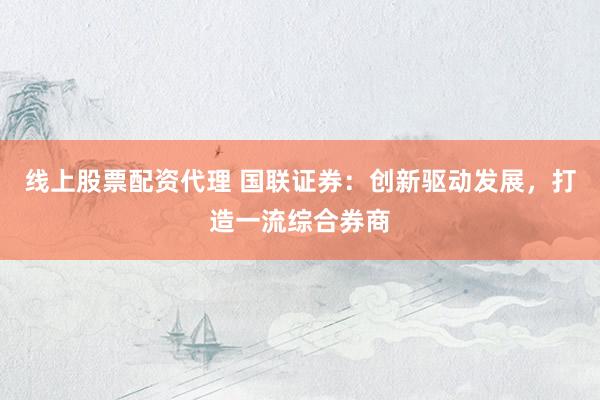 线上股票配资代理 国联证券：创新驱动发展，打造一流综合券商