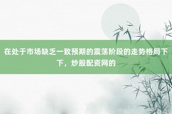 在处于市场缺乏一致预期的震荡阶段的走势格局下下，炒股配资网的