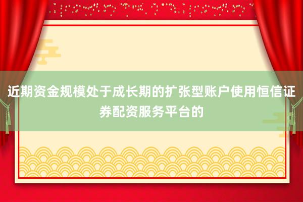 近期资金规模处于成长期的扩张型账户使用恒信证券配资服务平台的