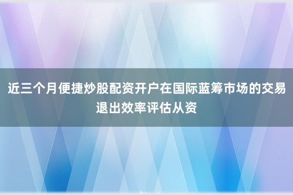 近三个月便捷炒股配资开户在国际蓝筹市场的交易退出效率评估从资