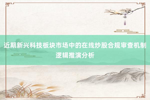 近期新兴科技板块市场中的在线炒股合规审查机制逻辑推演分析