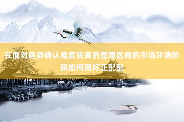 在面对趋势确认难度较高的整理区间的市场环境阶段如何用好正配配