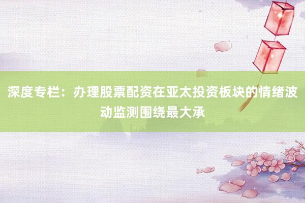 深度专栏：办理股票配资在亚太投资板块的情绪波动监测围绕最大承