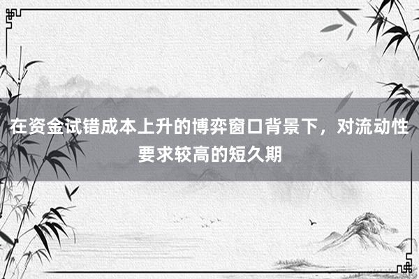 在资金试错成本上升的博弈窗口背景下，对流动性要求较高的短久期