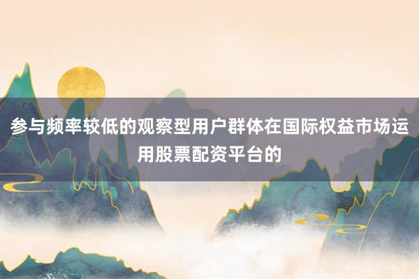 参与频率较低的观察型用户群体在国际权益市场运用股票配资平台的