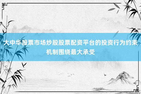 大中华股票市场炒股股票配资平台的投资行为约束机制围绕最大承受