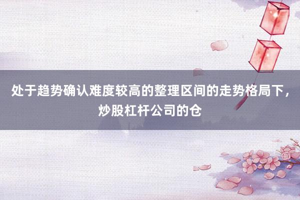 处于趋势确认难度较高的整理区间的走势格局下，炒股杠杆公司的仓