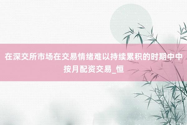 在深交所市场在交易情绪难以持续累积的时期中中按月配资交易_恒