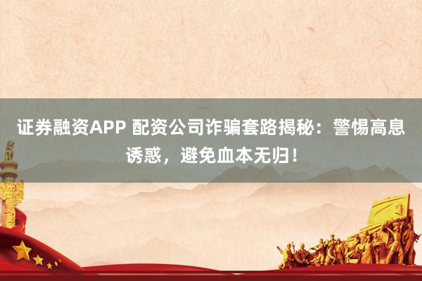 证券融资APP 配资公司诈骗套路揭秘：警惕高息诱惑，避免血本无归！