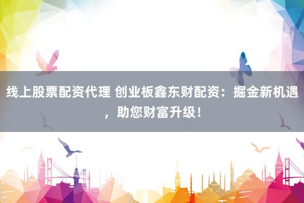 线上股票配资代理 创业板鑫东财配资：掘金新机遇，助您财富升级！
