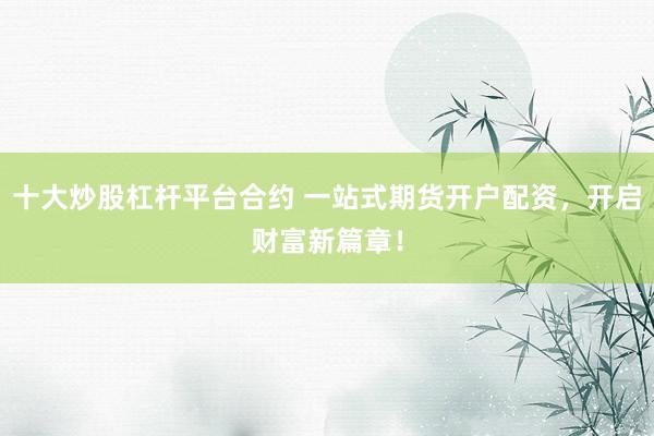 十大炒股杠杆平台合约 一站式期货开户配资，开启财富新篇章！